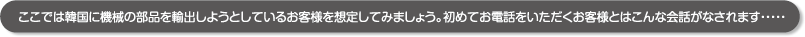 ここでは韓国に機械の部品を輸出しようとしているお客様を想定してみましょう。初めてお電話をいただくお客様とはこんな会話がなされます・・・・・ ここでは韓国に機械の部品を輸出しようとしているお客様を想定してみましょう。初めてお電話をいただくお客様とはこんな会話がなされます・・・・・